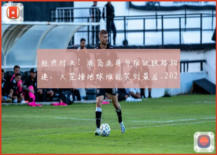 经典对决！鹿岛鹿角与宿敌狭路相逢，火星撞地球谁能笑到最后_20260708201216