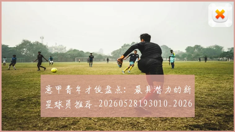 意甲青年才俊盘点：最具潜力的新星球员推荐_20260528193010_20260707013248_20260723181252