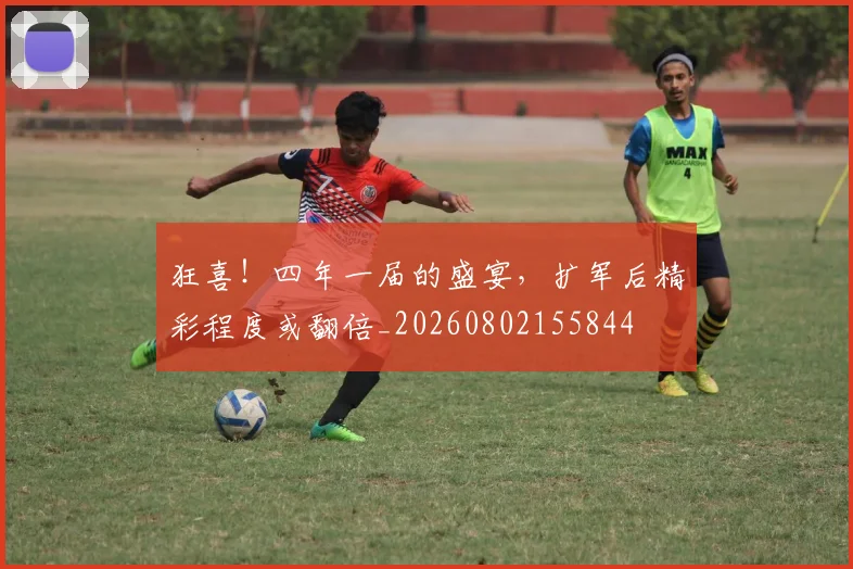 狂喜！四年一届的盛宴，扩军后精彩程度或翻倍_20260802155844