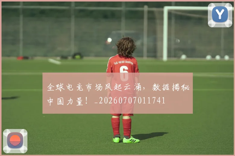 全球电竞市场风起云涌,数据揭秘中国力量!_20260707011741