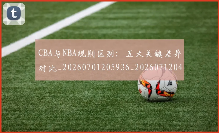CBA与NBA规则区别：五大关键差异对比_20260701205936_20260712043241
