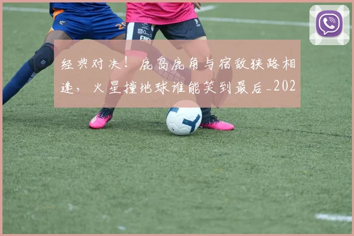经典对决!鹿岛鹿角与宿敌狭路相逢,火星撞地球谁能笑到最后_20260708201216