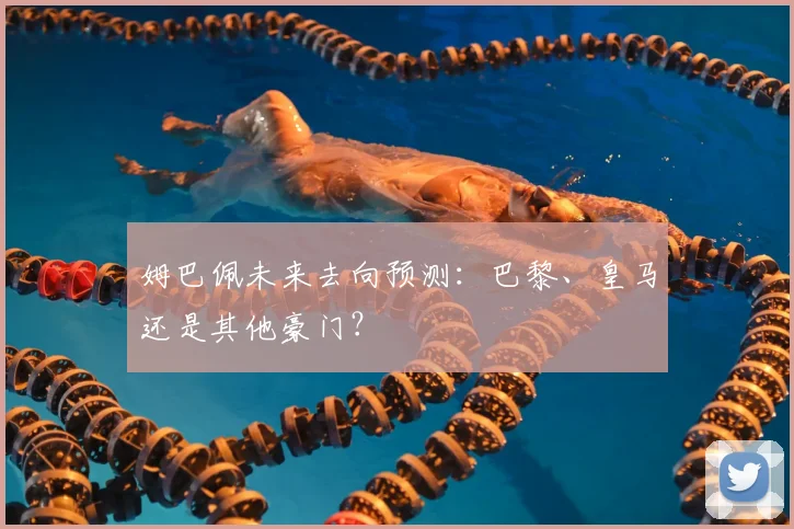 姆巴佩未来去向预测：巴黎、皇马还是其他豪门？