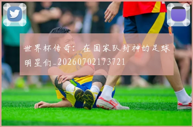 世界杯传奇:在国家队封神的足球明星们_20260702173721