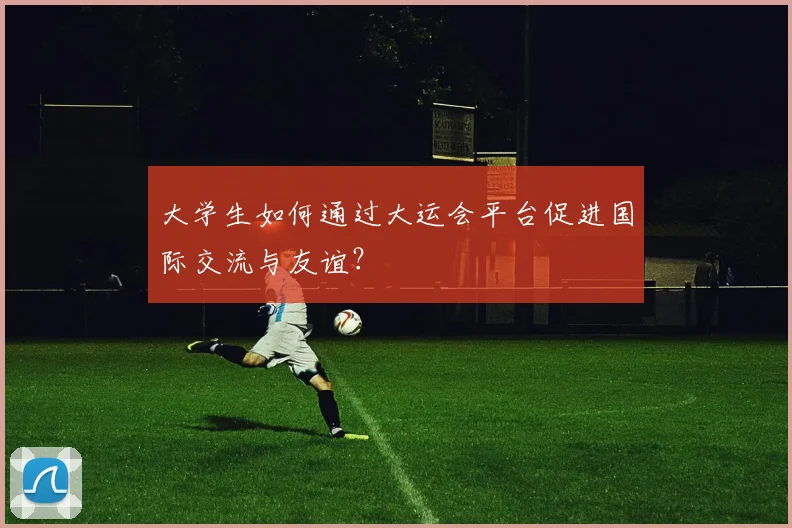大学生如何通过大运会平台促进国际交流与友谊？