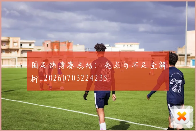国足热身赛总结：亮点与不足全解析_20260703224235