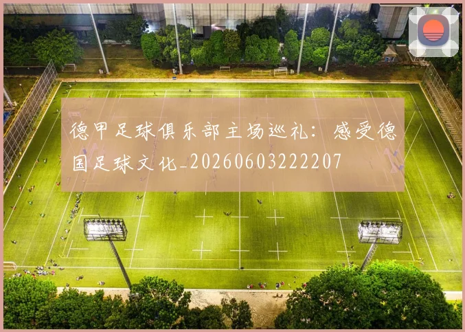 德甲足球俱乐部主场巡礼:感受德国足球文化_20260603222207