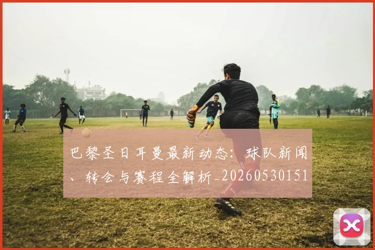 巴黎圣日耳曼最新动态：球队新闻、转会与赛程全解析_20260530151408_20260704171046