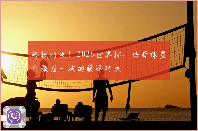 终极对决！2026世界杯，传奇球星们最后一次的巅峰对决