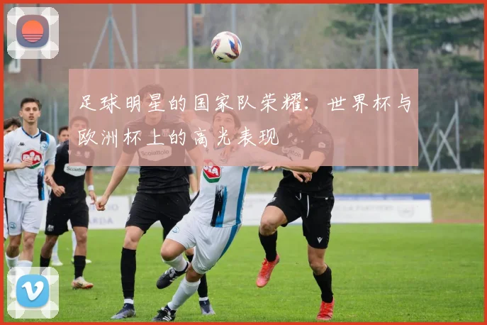 足球明星的国家队荣耀：世界杯与欧洲杯上的高光表现