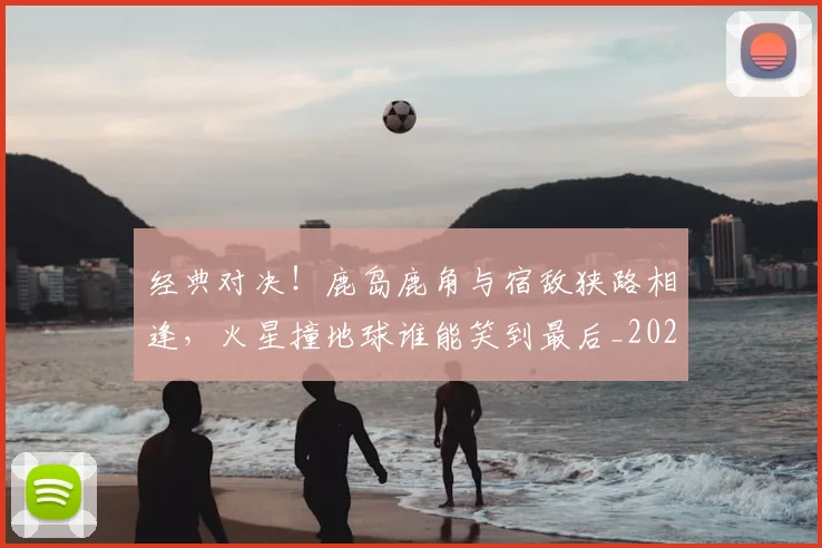 经典对决!鹿岛鹿角与宿敌狭路相逢,火星撞地球谁能笑到最后_20260803142537