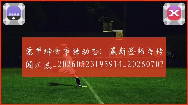 意甲转会市场动态：最新签约与传闻汇总_20260523195914_20260707012954