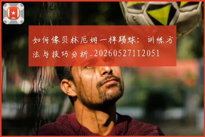 如何像贝林厄姆一样踢球：训练方法与技巧分析_20260527112051