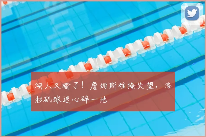 湖人又输了!詹姆斯难掩失望,洛杉矶球迷心碎一地