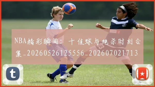 NBA精彩瞬间：十佳球与绝杀时刻合集_20260526125556_20260702171330_20260714214420