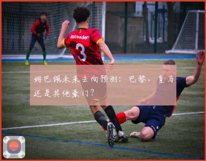 姆巴佩未来去向预测：巴黎、皇马还是其他豪门？