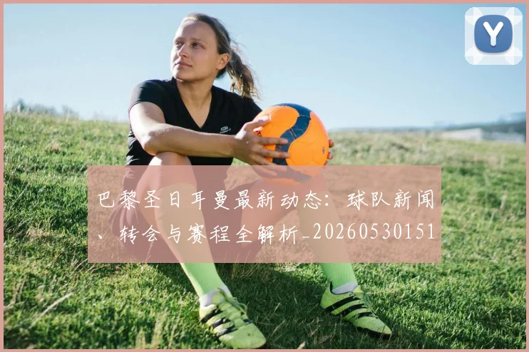 巴黎圣日耳曼最新动态：球队新闻、转会与赛程全解析_20260530151408_20260704171046_20260722154222