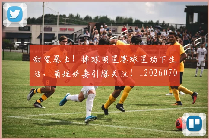 甜蜜暴击！棒球明星赛球星场下生活，萌娃娇妻引爆关注！_20260708192627