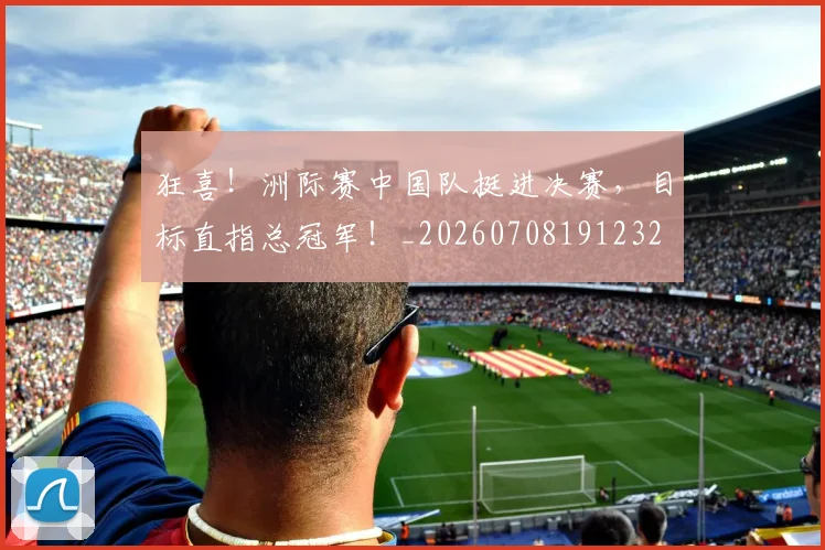 狂喜！洲际赛中国队挺进决赛，目标直指总冠军！_20260708191232