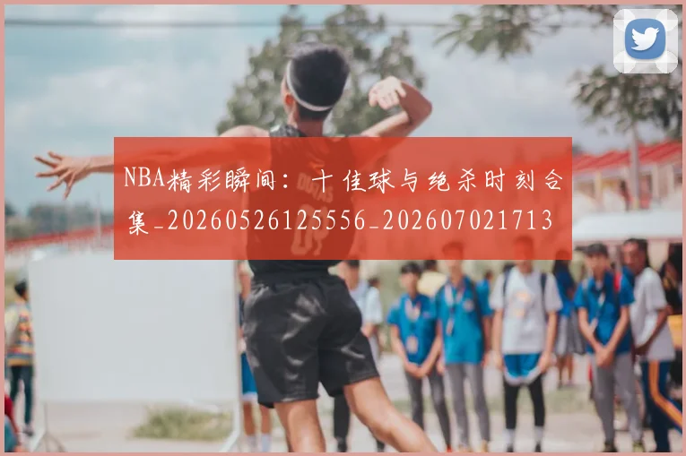 NBA精彩瞬间：十佳球与绝杀时刻合集_20260526125556_20260702171330_20260714214420