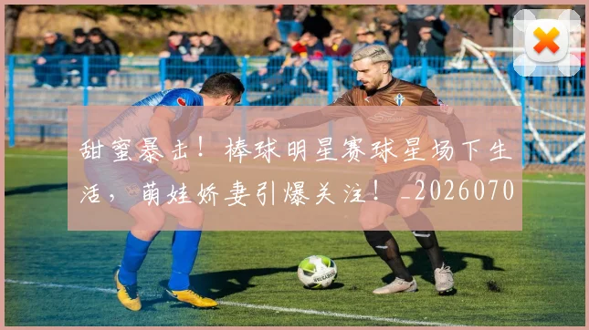 甜蜜暴击!棒球明星赛球星场下生活,萌娃娇妻引爆关注!_20260708192627