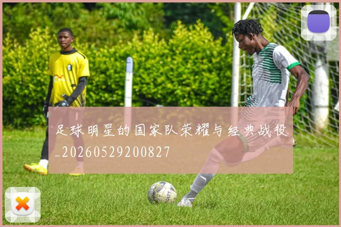 足球明星的国家队荣耀与经典战役_20260529200827