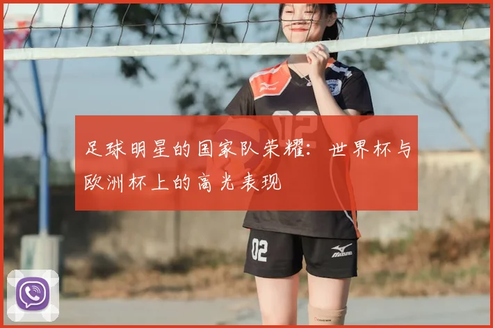 足球明星的国家队荣耀:世界杯与欧洲杯上的高光表现
