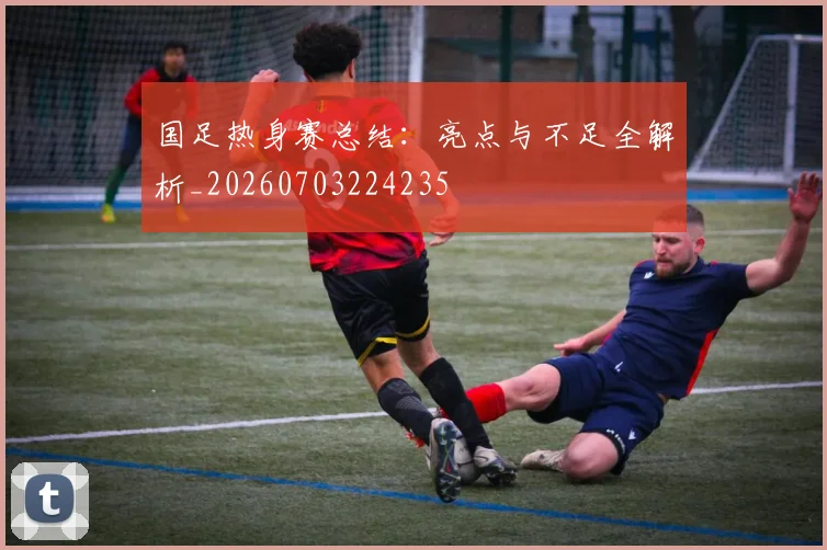 国足热身赛总结：亮点与不足全解析_20260703224235
