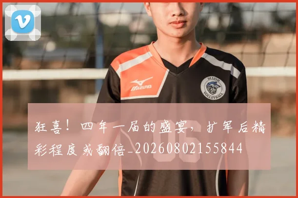 狂喜！四年一届的盛宴，扩军后精彩程度或翻倍_20260802155844