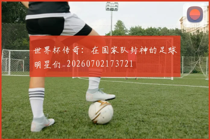 世界杯传奇：在国家队封神的足球明星们_20260702173721